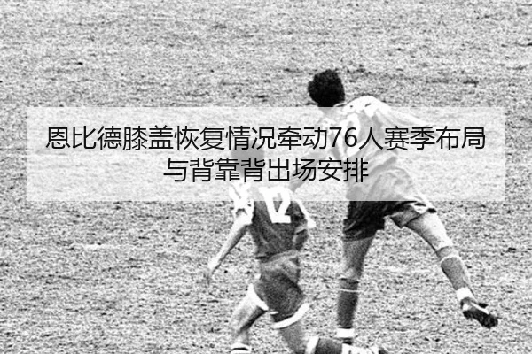 恩比德膝盖恢复情况牵动76人赛季布局与背靠背出场安排